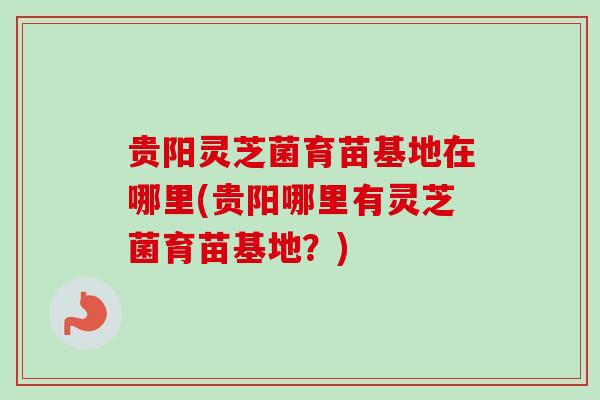 贵阳灵芝菌育苗基地在哪里(贵阳哪里有灵芝菌育苗基地？)