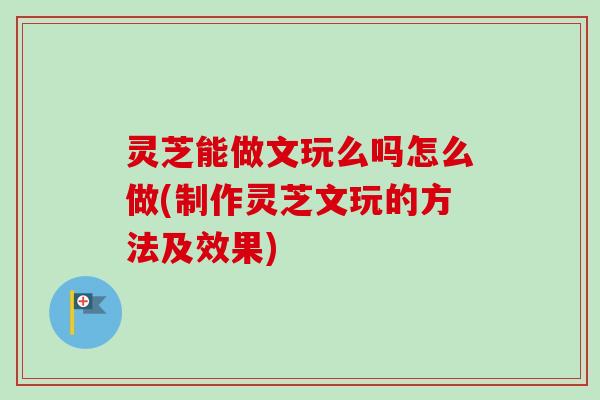 灵芝能做文玩么吗怎么做(制作灵芝文玩的方法及效果)
