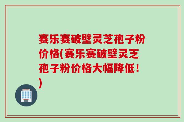 赛乐赛破壁灵芝孢子粉价格(赛乐赛破壁灵芝孢子粉价格大幅降低！)