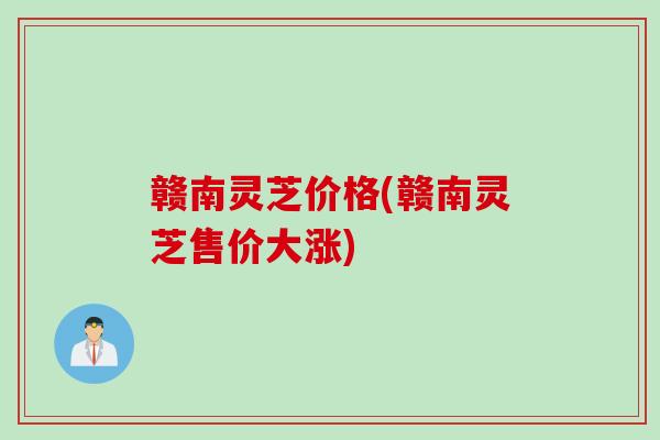 赣南灵芝价格(赣南灵芝售价大涨)