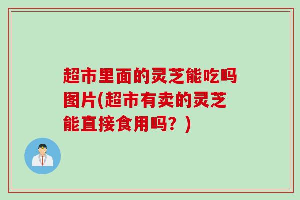 超市里面的灵芝能吃吗图片(超市有卖的灵芝能直接食用吗？)