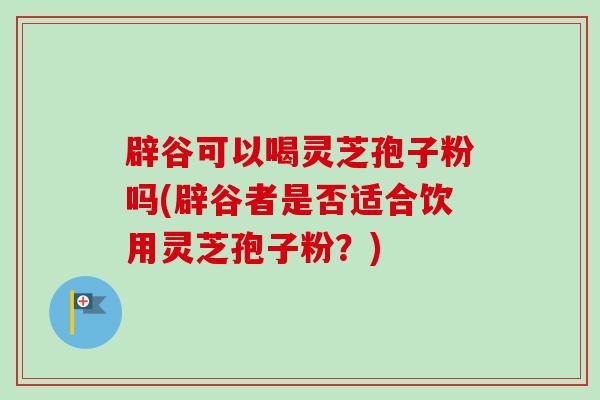 辟谷可以喝灵芝孢子粉吗(辟谷者是否适合饮用灵芝孢子粉？)