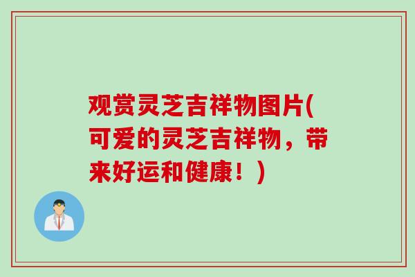 观赏灵芝吉祥物图片(可爱的灵芝吉祥物，带来好运和健康！)