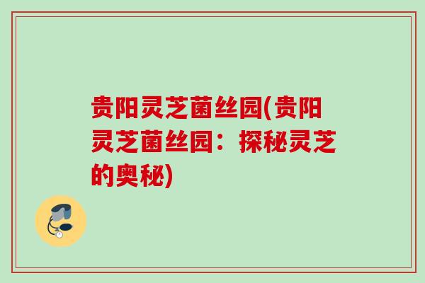 贵阳灵芝菌丝园(贵阳灵芝菌丝园：探秘灵芝的奥秘)