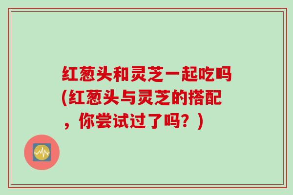 红葱头和灵芝一起吃吗(红葱头与灵芝的搭配，你尝试过了吗？)