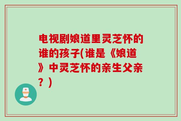 电视剧娘道里灵芝怀的谁的孩子(谁是《娘道》中灵芝怀的亲生父亲？)