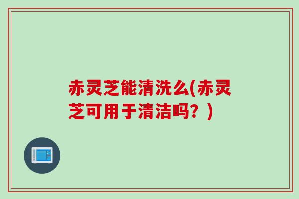 赤灵芝能清洗么(赤灵芝可用于清洁吗？)