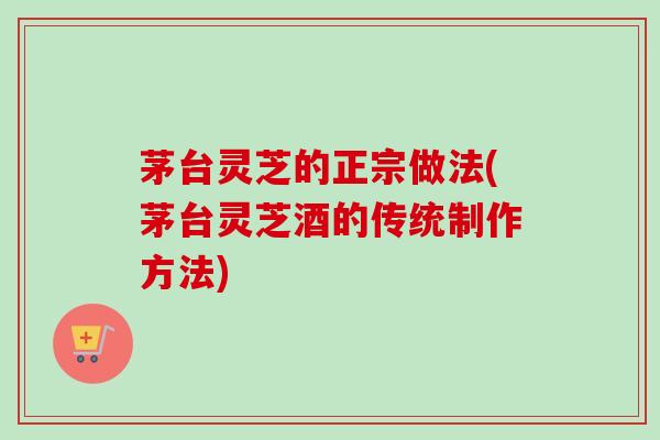 茅台灵芝的正宗做法(茅台灵芝酒的传统制作方法)