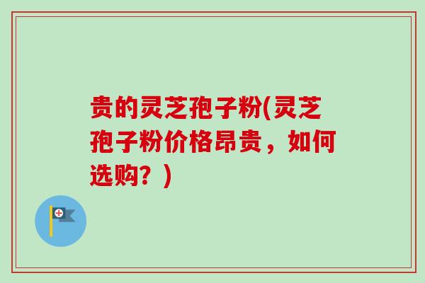 贵的灵芝孢子粉(灵芝孢子粉价格昂贵，如何选购？)