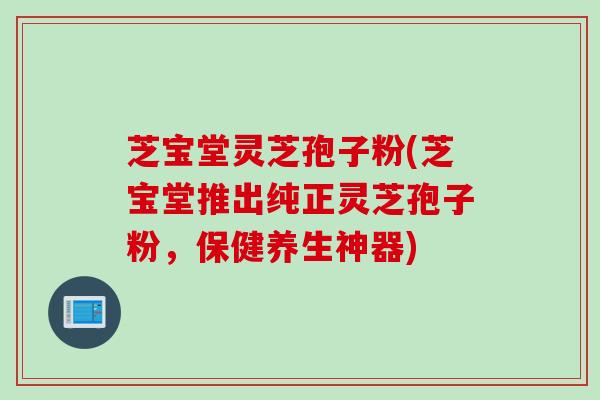 芝宝堂灵芝孢子粉(芝宝堂推出纯正灵芝孢子粉，保健养生神器)