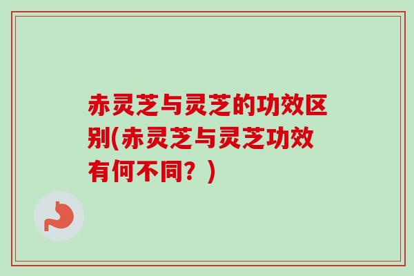 赤灵芝与灵芝的功效区别(赤灵芝与灵芝功效有何不同？)