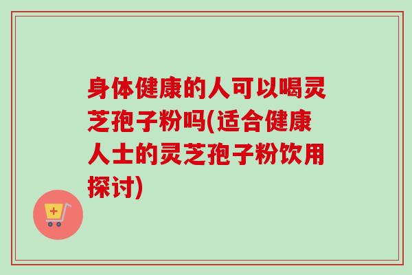 身体健康的人可以喝灵芝孢子粉吗(适合健康人士的灵芝孢子粉饮用探讨)