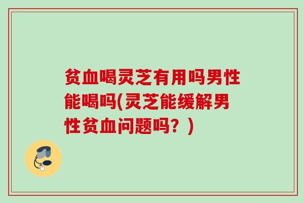 贫喝灵芝有用吗男性能喝吗(灵芝能缓解男性贫问题吗？)