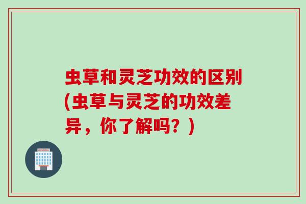 虫草和灵芝功效的区别(虫草与灵芝的功效差异，你了解吗？)
