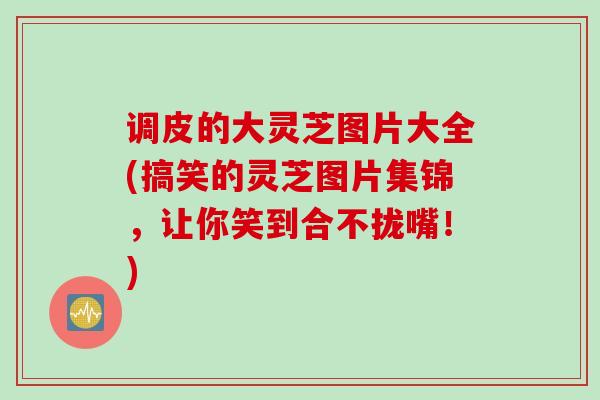 调皮的大灵芝图片大全(搞笑的灵芝图片集锦,让你笑到合不拢嘴!) 调皮的大灵芝图片大全(搞笑的灵芝图片集锦,让你笑到合不拢嘴!)
