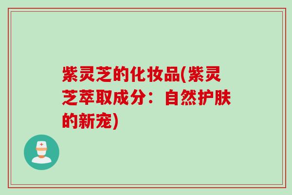 紫灵芝的化妆品(紫灵芝萃取成分：自然护肤的新宠)