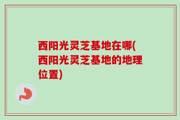 西阳光灵芝基地在哪(西阳光灵芝基地的地理位置)