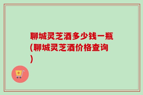 聊城灵芝酒多少钱一瓶(聊城灵芝酒价格查询)
