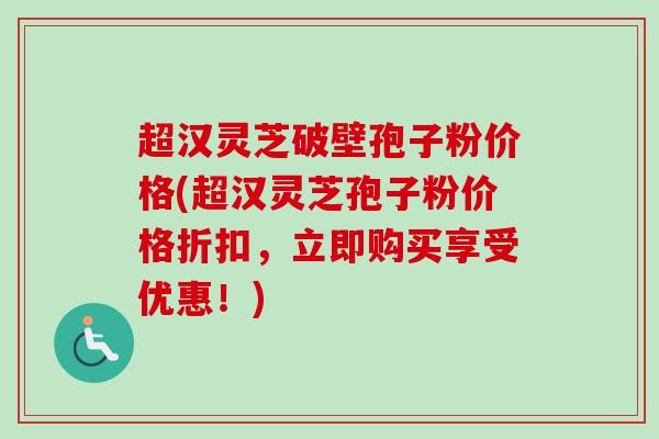 超汉灵芝破壁孢子粉价格(超汉灵芝孢子粉价格折扣，立即购买享受优惠！)
