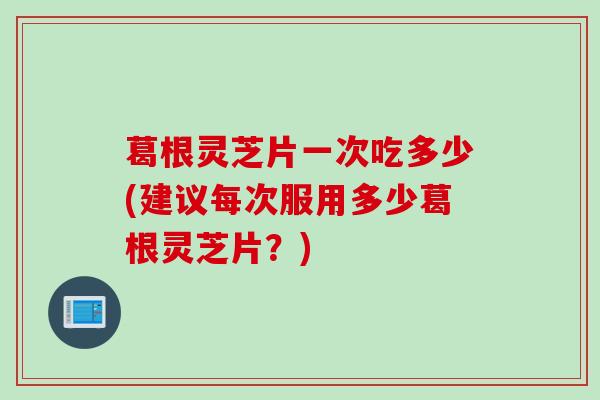 葛根灵芝片一次吃多少(建议每次服用多少葛根灵芝片？)