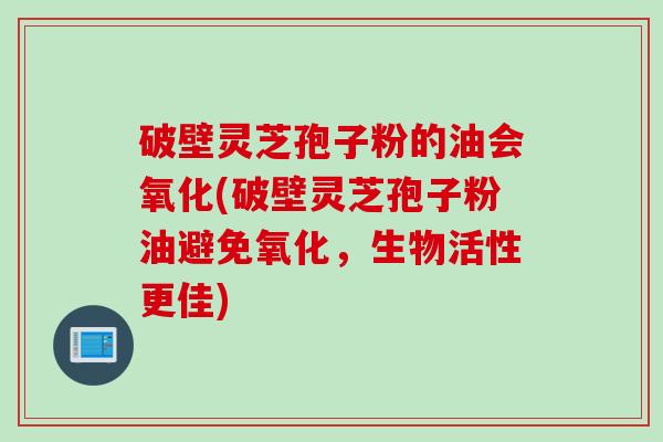 破壁灵芝孢子粉的油会氧化(破壁灵芝孢子粉油避免氧化，生物活性更佳)