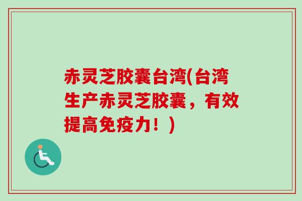 赤灵芝胶囊台湾(台湾生产赤灵芝胶囊，有效提高免疫力！)