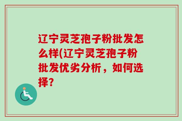 辽宁灵芝孢子粉批发怎么样(辽宁灵芝孢子粉批发优劣分析，如何选择？