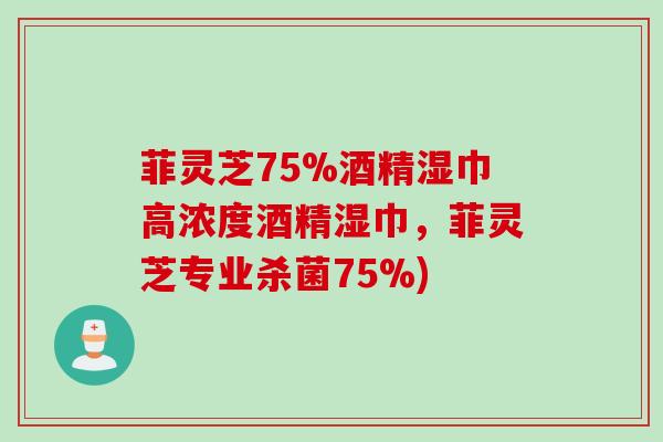 菲灵芝75%酒精湿巾高浓度酒精湿巾，菲灵芝专业杀菌75%)