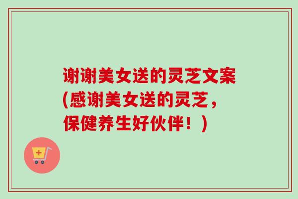 谢谢美女送的灵芝文案(感谢美女送的灵芝，保健养生好伙伴！)