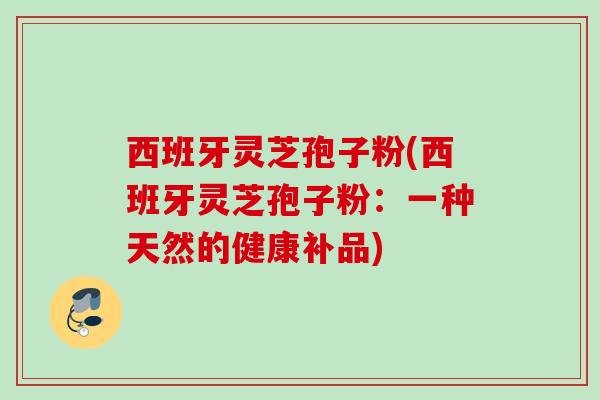西班牙灵芝孢子粉(西班牙灵芝孢子粉：一种天然的健康补品)