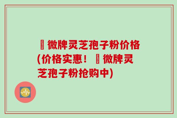 蘇微牌灵芝孢子粉价格(价格实惠！蘇微牌灵芝孢子粉抢购中)