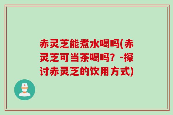赤灵芝能煮水喝吗(赤灵芝可当茶喝吗？-探讨赤灵芝的饮用方式)