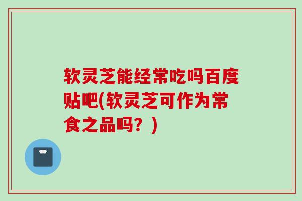 软灵芝能经常吃吗百度贴吧(软灵芝可作为常食之品吗？)
