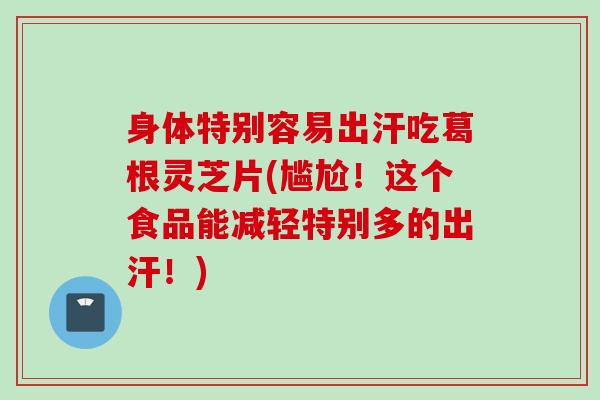 身体特别容易出汗吃葛根灵芝片(尴尬！这个食品能减轻特别多的出汗！)