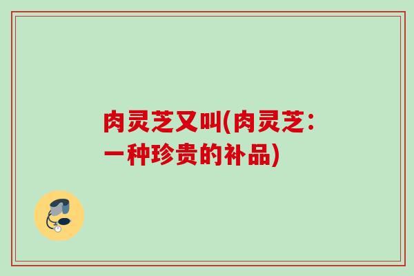 肉灵芝又叫(肉灵芝：一种珍贵的补品)