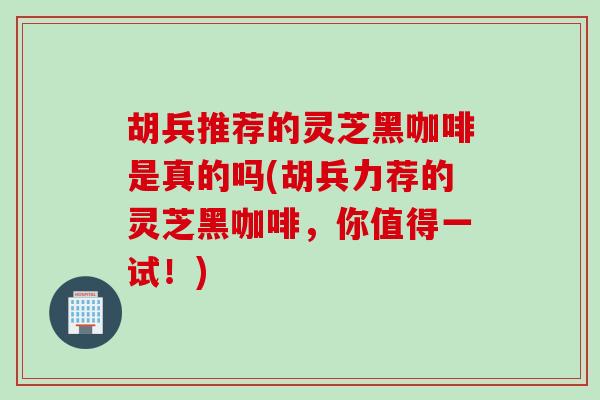 胡兵推荐的灵芝黑咖啡是真的吗(胡兵力荐的灵芝黑咖啡，你值得一试！)