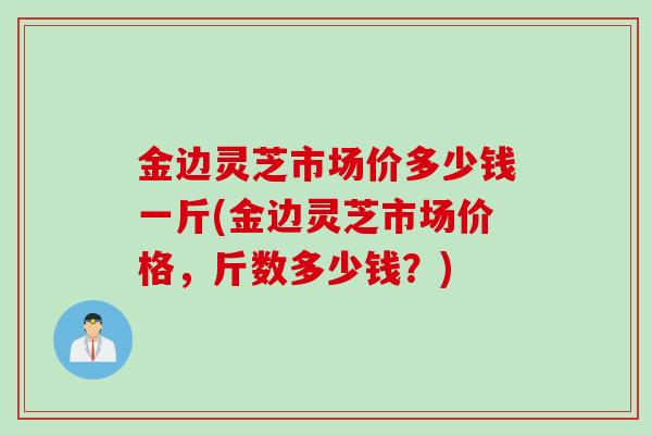 金边灵芝市场价多少钱一斤(金边灵芝市场价格，斤数多少钱？)