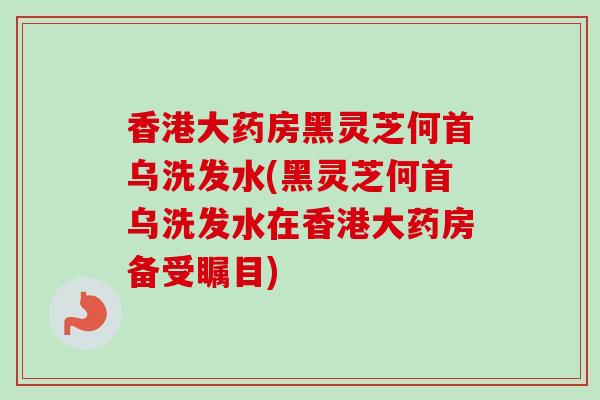 香港大药房黑灵芝何首乌洗发水(黑灵芝何首乌洗发水在香港大药房备受瞩目)