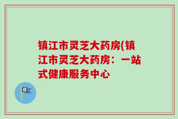 镇江市灵芝大药房(镇江市灵芝大药房：一站式健康服务中心