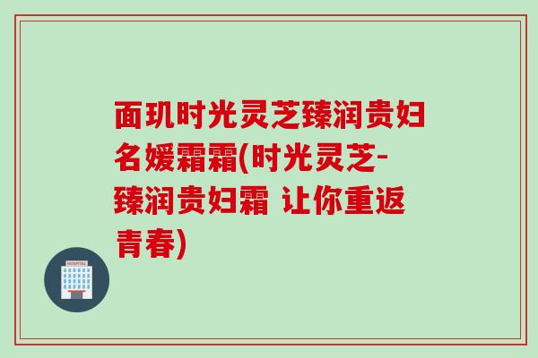 面玑时光灵芝臻润贵妇名媛霜霜(时光灵芝-臻润贵妇霜 让你重返青春)