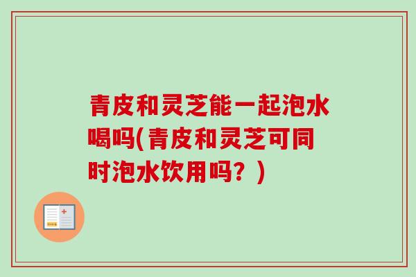 青皮和灵芝能一起泡水喝吗(青皮和灵芝可同时泡水饮用吗？)