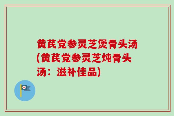 黄芪党参灵芝煲骨头汤(黄芪党参灵芝炖骨头汤：滋补佳品)