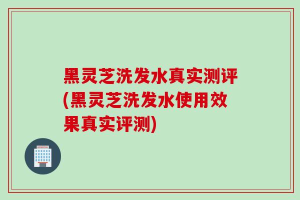 黑灵芝洗发水真实测评(黑灵芝洗发水使用效果真实评测)