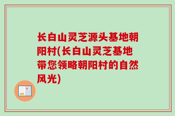 长白山灵芝源头基地朝阳村(长白山灵芝基地带您领略朝阳村的自然风光)