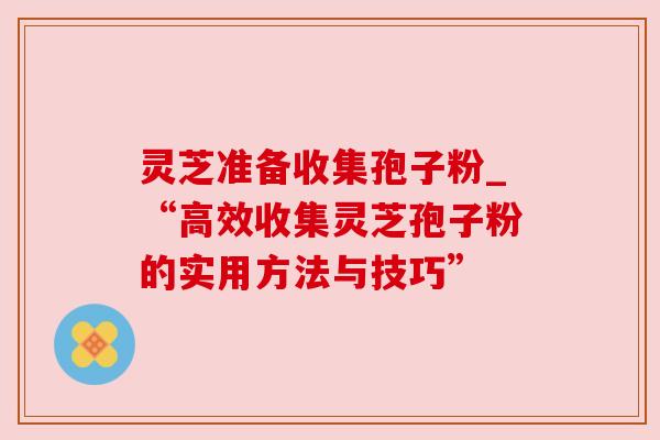 灵芝准备收集孢子粉_“高效收集灵芝孢子粉的实用方法与技巧”