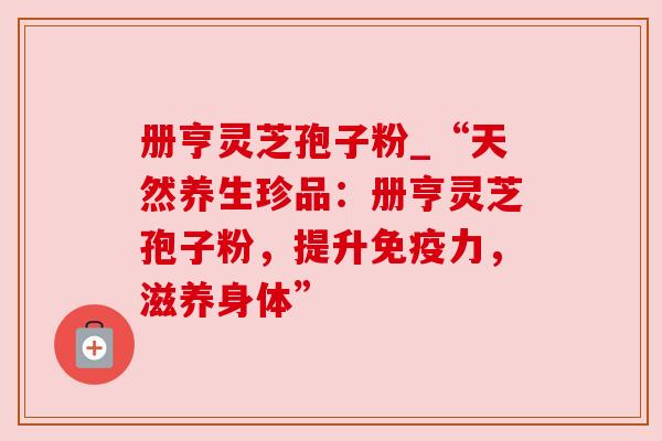 册亨灵芝孢子粉_“天然养生珍品：册亨灵芝孢子粉，提升免疫力，滋养身体”