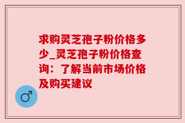 求购灵芝孢子粉价格多少_灵芝孢子粉价格查询：了解当前市场价格及购买建议