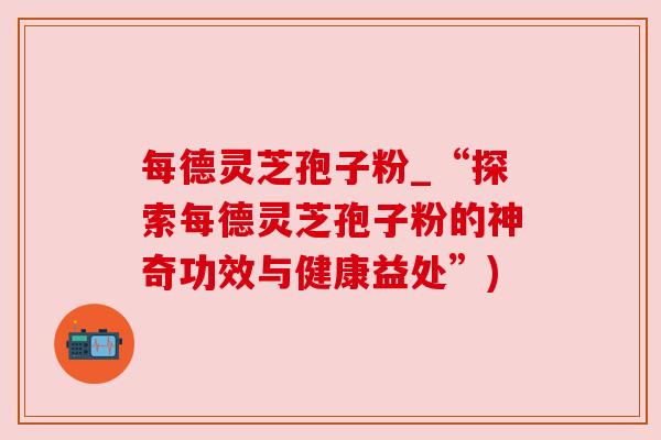 每德灵芝孢子粉_“探索每德灵芝孢子粉的神奇功效与健康益处”)