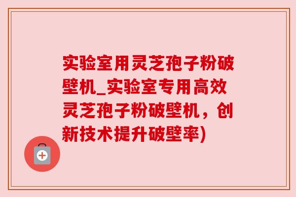 实验室用灵芝孢子粉破壁机_实验室专用高效灵芝孢子粉破壁机，创新技术提升破壁率)