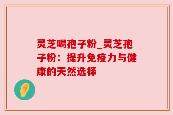 灵芝喝孢子粉_灵芝孢子粉：提升免疫力与健康的天然选择